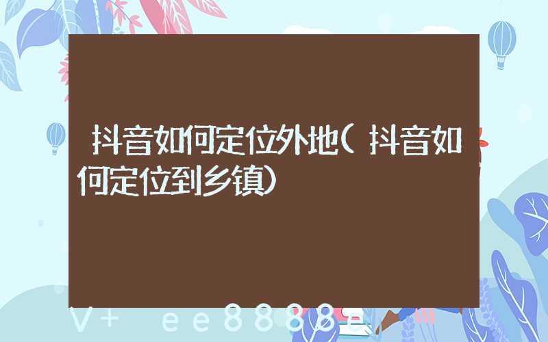 抖音如何定位外地(抖音如何定位到乡镇)