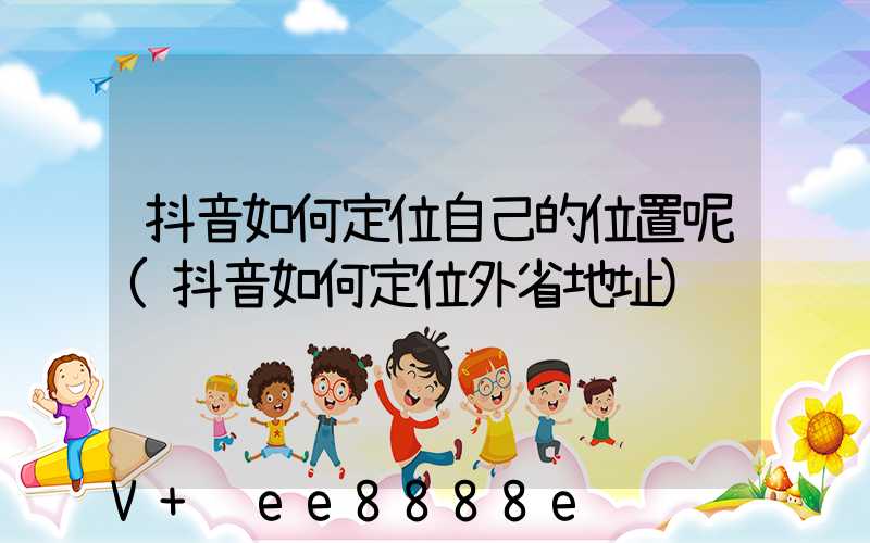 抖音如何定位自己的位置呢(抖音如何定位外省地址)