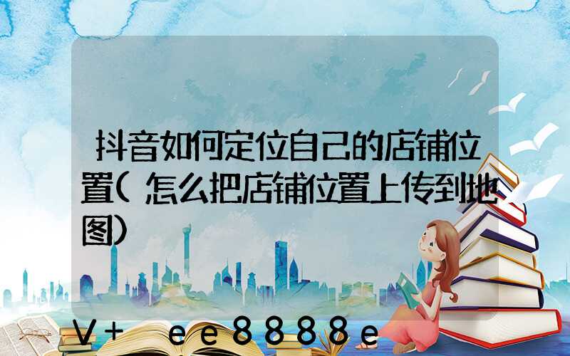 抖音如何定位自己的店铺位置(怎么把店铺位置上传到地图)