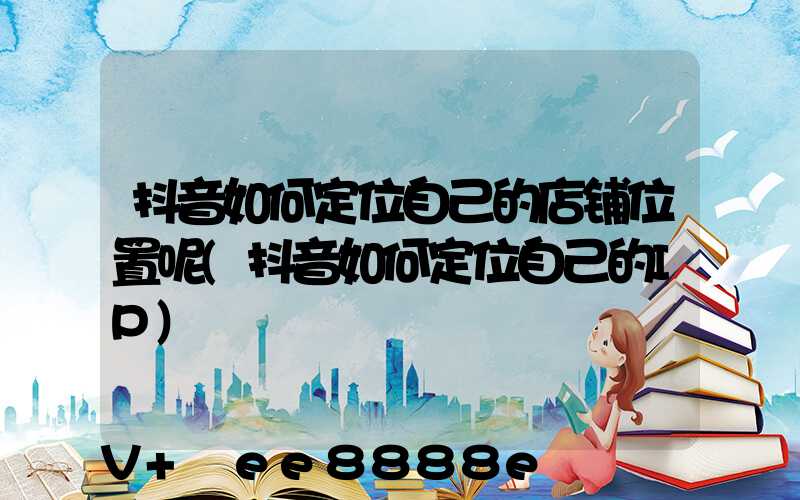 抖音如何定位自己的店铺位置呢(抖音如何定位自己的IP)