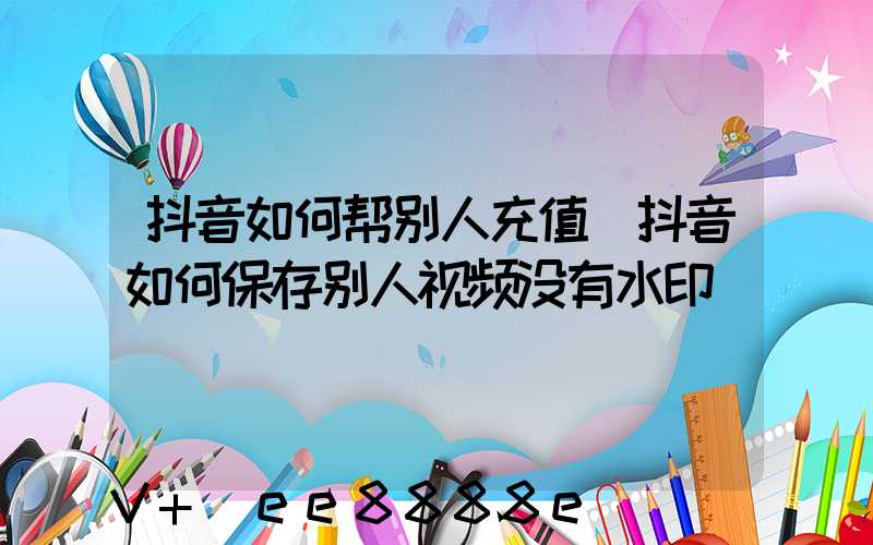 抖音如何帮别人充值(抖音如何保存别人视频没有水印)