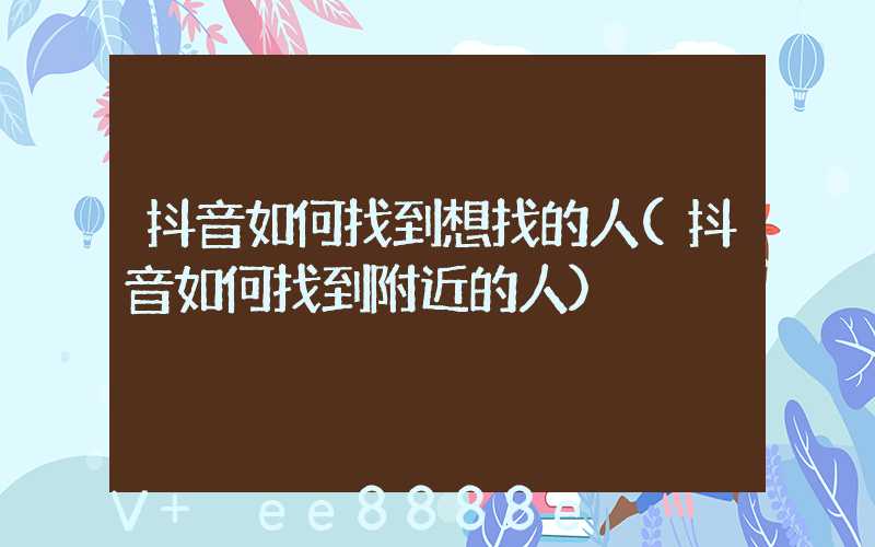 抖音如何找到想找的人(抖音如何找到附近的人)