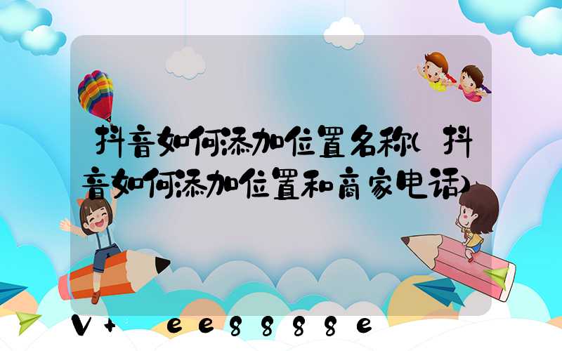 抖音如何添加位置名称(抖音如何添加位置和商家电话)