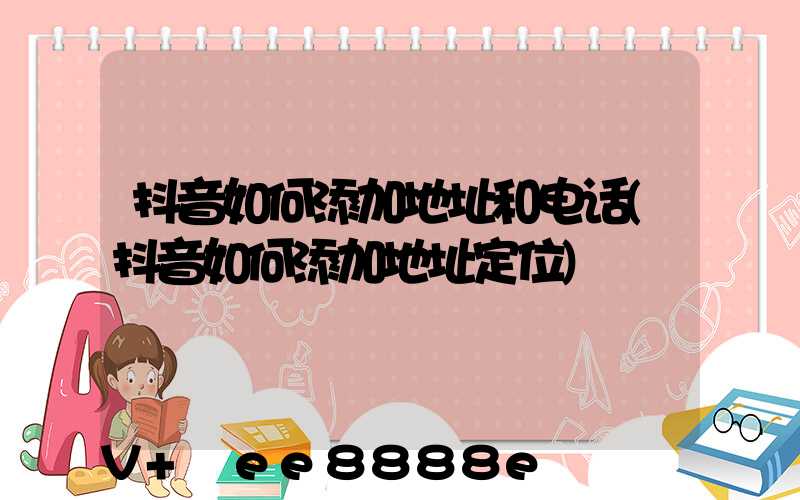 抖音如何添加地址和电话(抖音如何添加地址定位)