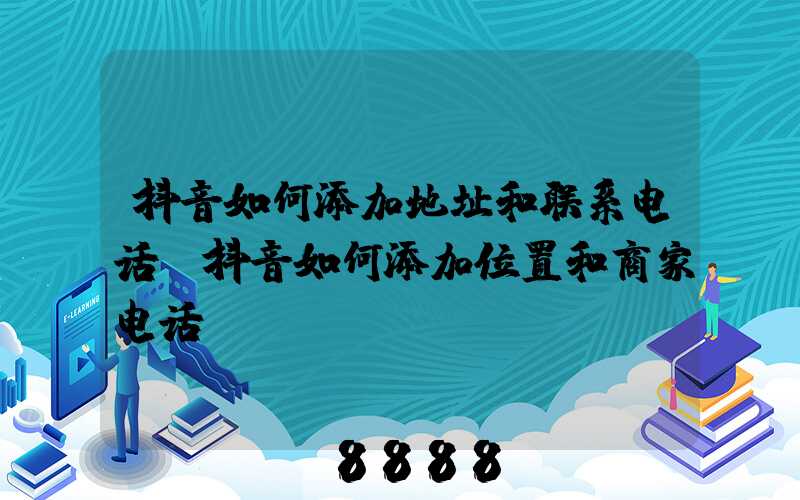 抖音如何添加地址和联系电话(抖音如何添加位置和商家电话)