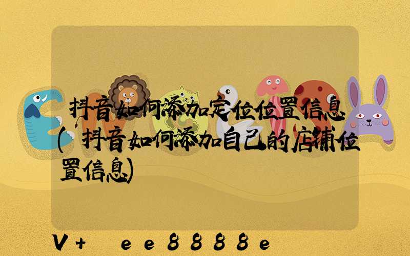 抖音如何添加定位位置信息(抖音如何添加自己的店铺位置信息)