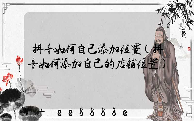 抖音如何自己添加位置(抖音如何添加自己的店铺位置)