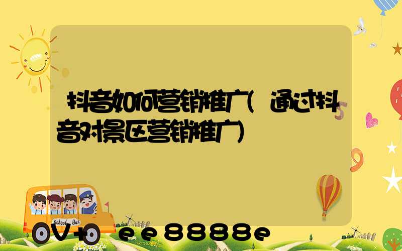抖音如何营销推广(通过抖音对景区营销推广)
