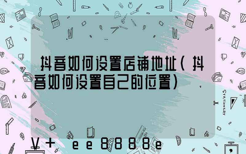 抖音如何设置店铺地址(抖音如何设置自己的位置)