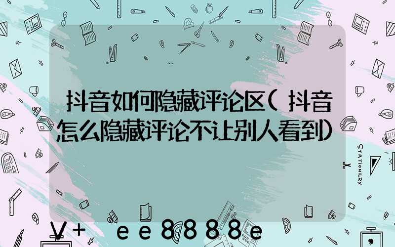 抖音如何隐藏评论区(抖音怎么隐藏评论不让别人看到)