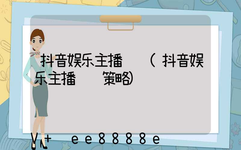 抖音娱乐主播运营(抖音娱乐主播运营策略)