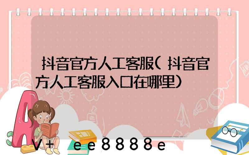 抖音官方人工客服(抖音官方人工客服入口在哪里)