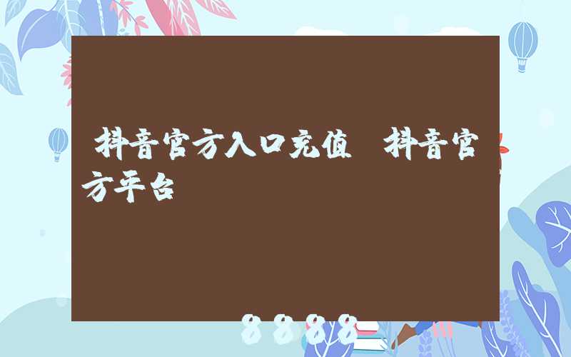 抖音官方入口充值(抖音官方平台)