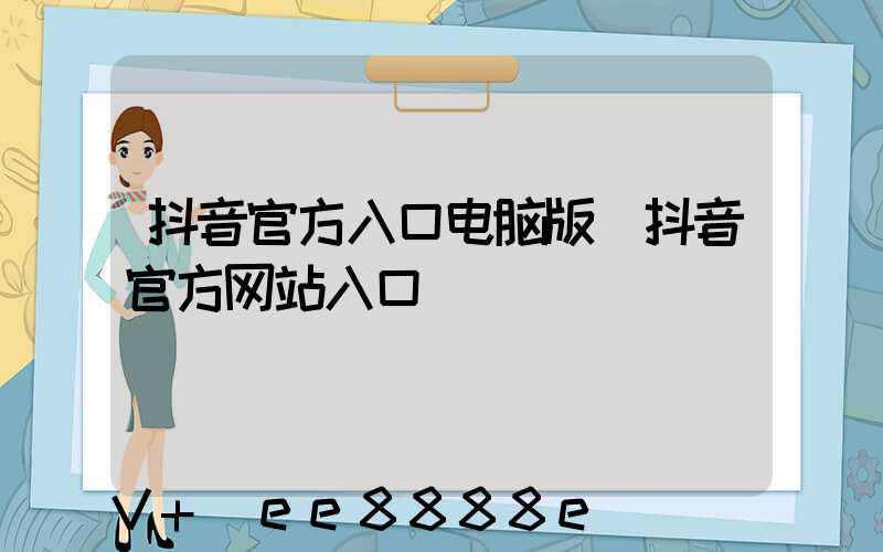 抖音官方入口电脑版(抖音官方网站入口)