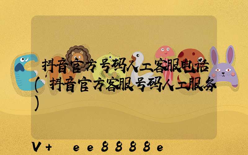 抖音官方号码人工客服电话(抖音官方客服号码人工服务)