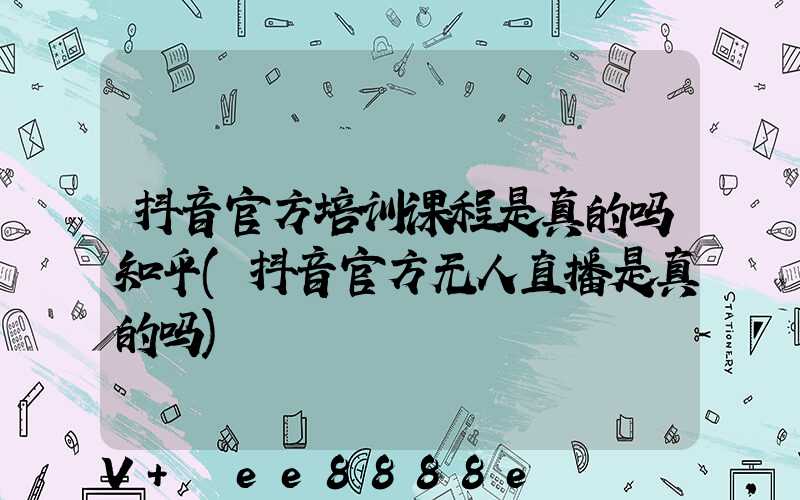 抖音官方培训课程是真的吗知乎(抖音官方无人直播是真的吗)