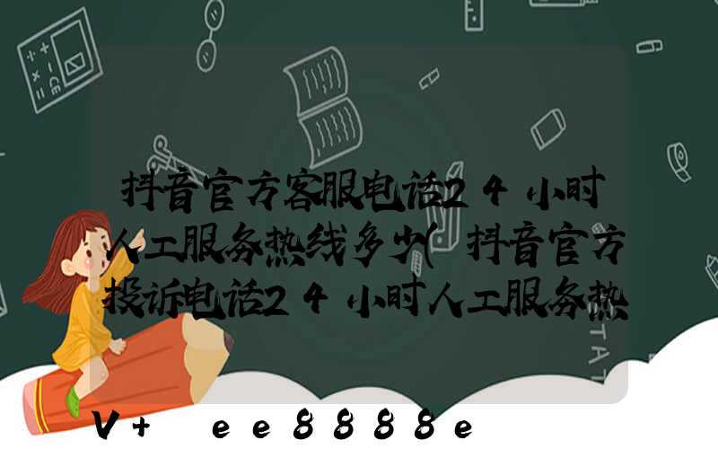 抖音官方客服电话24小时人工服务热线多少(抖音官方投诉电话24小时人工服务热线)