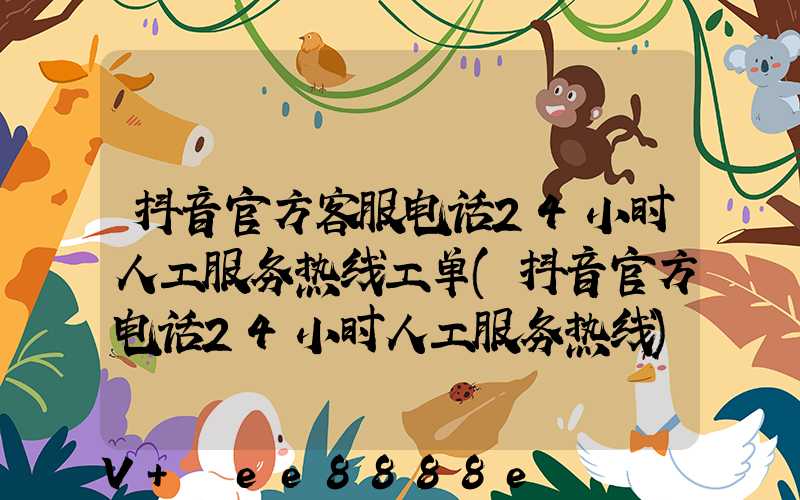 抖音官方客服电话24小时人工服务热线工单(抖音官方电话24小时人工服务热线)