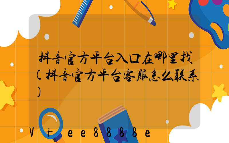 抖音官方平台入口在哪里找(抖音官方平台客服怎么联系)