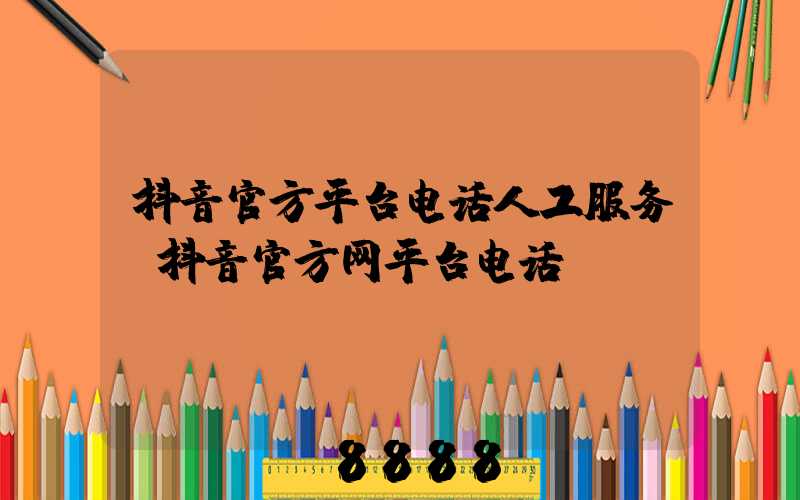 抖音官方平台电话人工服务(抖音官方网平台电话)