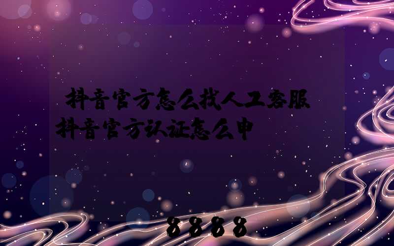 抖音官方怎么找人工客服(抖音官方认证怎么申请)