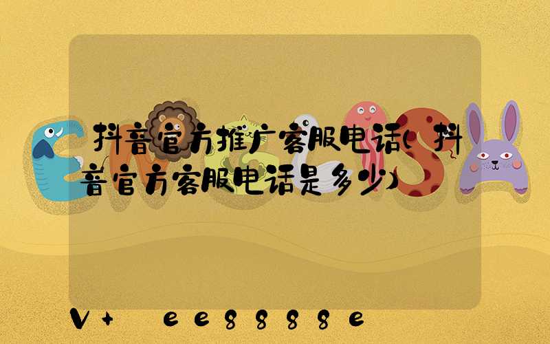 抖音官方推广客服电话(抖音官方客服电话是多少)