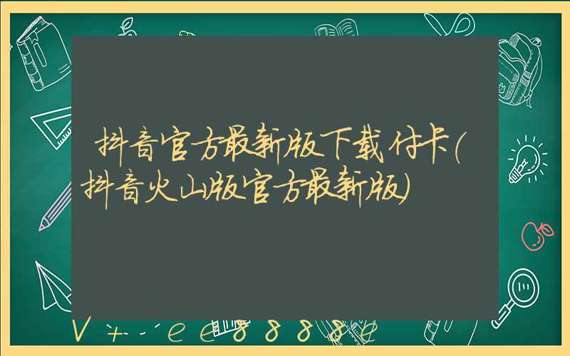 抖音官方最新版下载付卡(抖音火山版官方最新版)