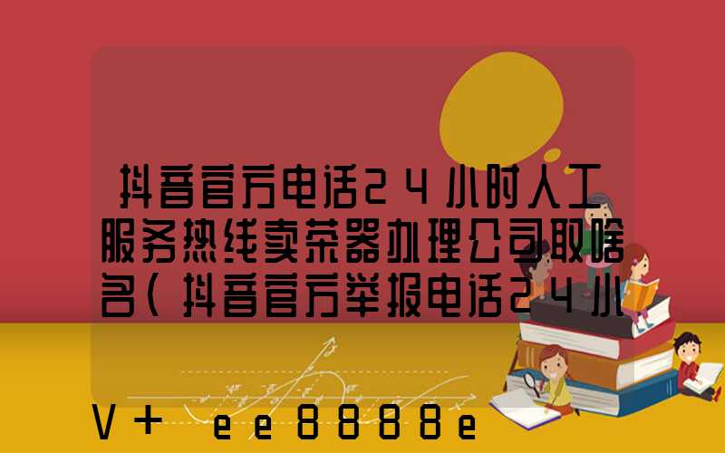 抖音官方电话24小时人工服务热线卖茶器办理公司取啥名(抖音官方举报电话24小时人工服务热线)