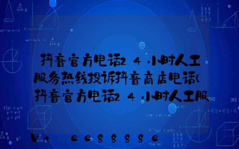 抖音官方电话24小时人工服务热线投诉抖音商店电话(抖音官方电话24小时人工服务热线投诉)