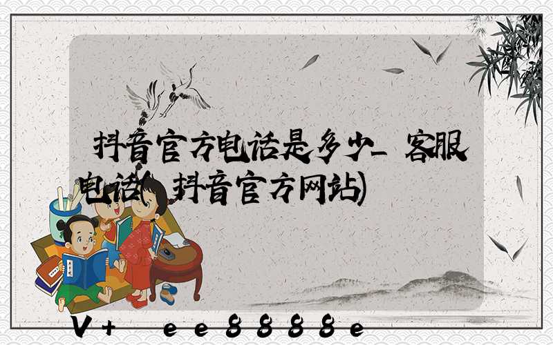 抖音官方电话是多少_客服电话(抖音官方网站)