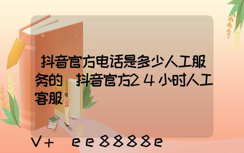 抖音官方电话是多少人工服务的(抖音官方24小时人工客服)