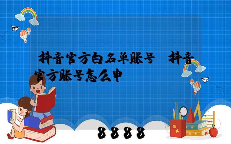 抖音官方白名单账号(抖音官方账号怎么申请)