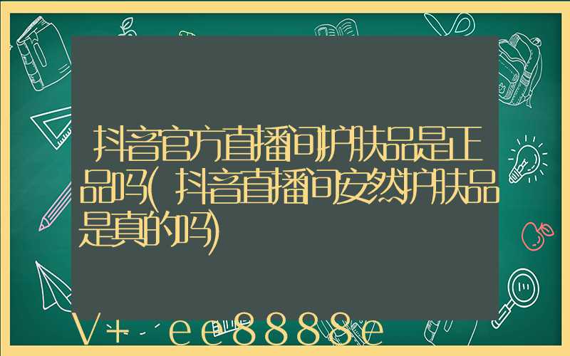抖音官方直播间护肤品是正品吗(抖音直播间安然护肤品是真的吗)