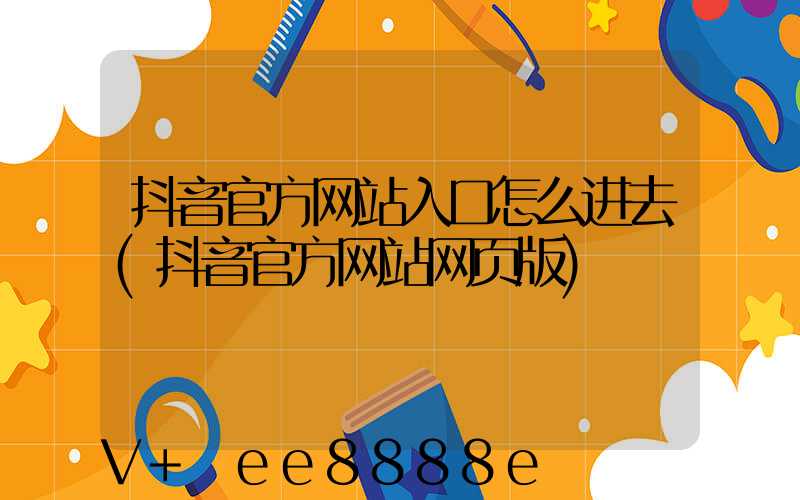 抖音官方网站入口怎么进去(抖音官方网站网页版)