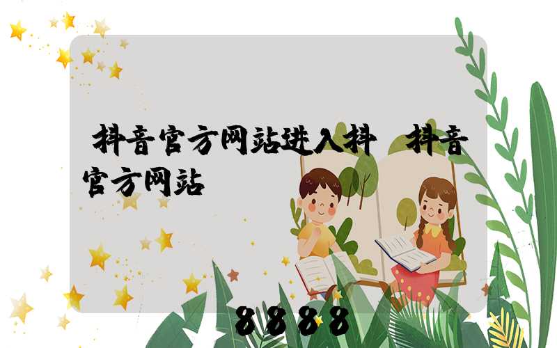 抖音官方网站进入抖(抖音官方网站)