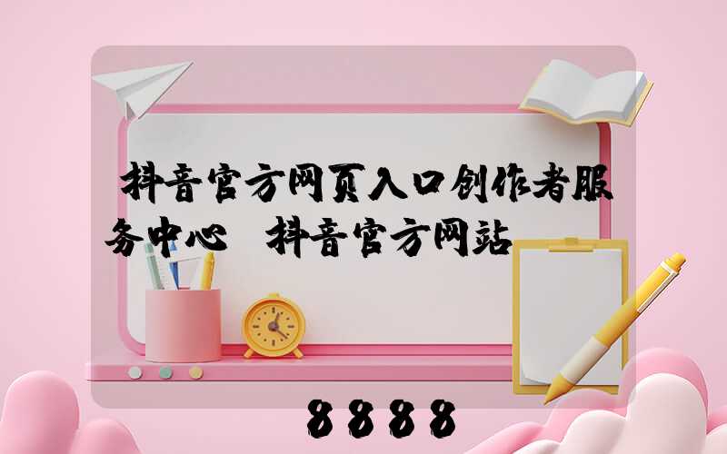 抖音官方网页入口创作者服务中心(抖音官方网站)