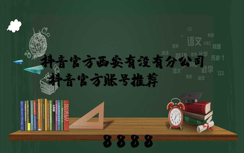 抖音官方西安有没有分公司(抖音官方账号推荐)