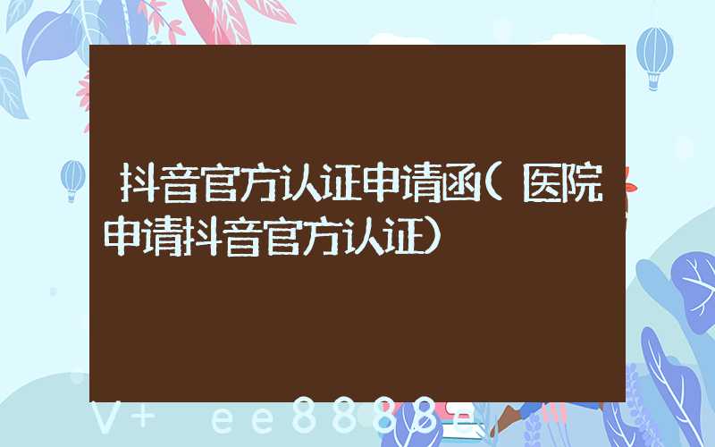 抖音官方认证申请函(医院申请抖音官方认证)