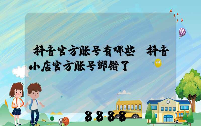 抖音官方账号有哪些(抖音小店官方账号绑错了)