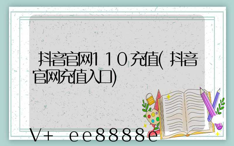 抖音官网110充值(抖音官网充值入口)