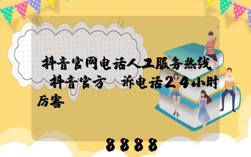 抖音官网电话人工服务热线(抖音官方投诉电话24小时厉害)
