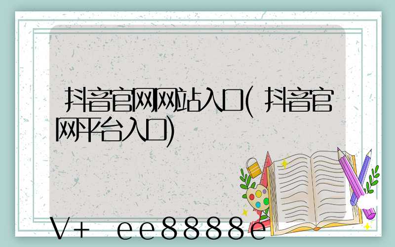 抖音官网网站入口(抖音官网平台入口)