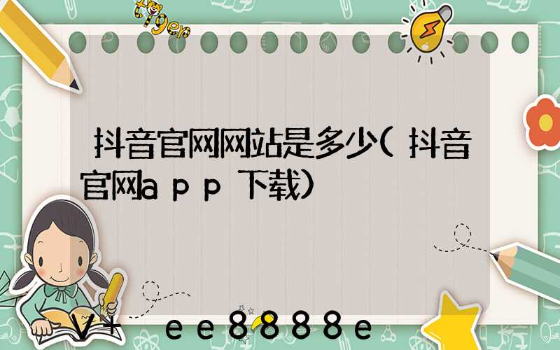 抖音官网网站是多少(抖音官网app下载)