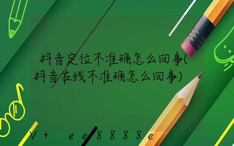 抖音定位不准确怎么回事(抖音在线不准确怎么回事)
