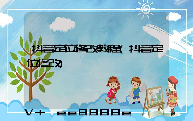 抖音定位修改教程(抖音定位修改)