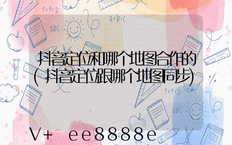 抖音定位和哪个地图合作的(抖音定位跟哪个地图同步)