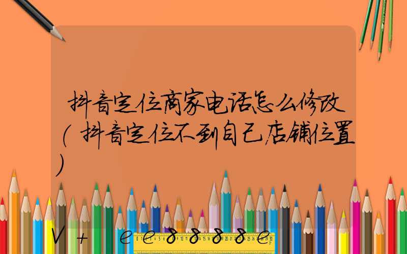 抖音定位商家电话怎么修改(抖音定位不到自己店铺位置)