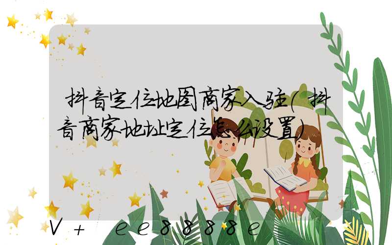 抖音定位地图商家入驻(抖音商家地址定位怎么设置)