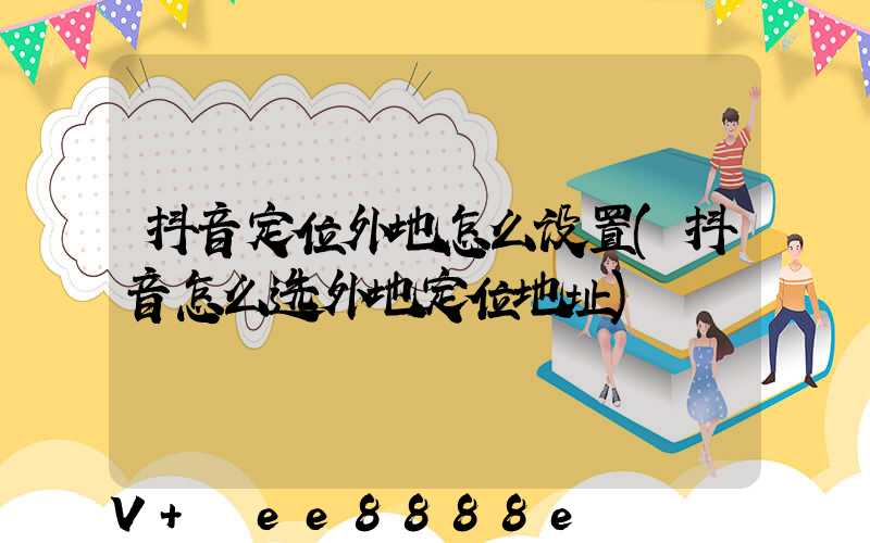 抖音定位外地怎么设置(抖音怎么选外地定位地址)