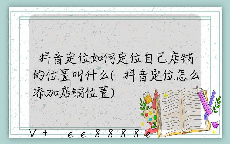 抖音定位如何定位自己店铺的位置叫什么(抖音定位怎么添加店铺位置)